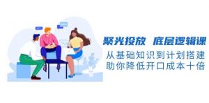 聚光投放底层逻辑课，从基础知识到计划搭建，助你降低开口成本十倍-揽颜居工坊