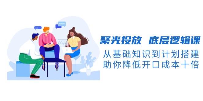 聚光投放底层逻辑课，从基础知识到计划搭建，助你降低开口成本十倍-揽颜居工坊