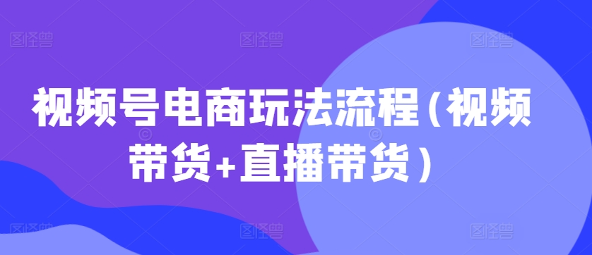 视频号电商玩法流程，视频带货+直播带货【更新2025年1月】-揽颜居工坊