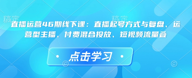 直播运营46期线下课：直播起号方式与复盘、运营型主播、付费混合投放、短视频流量叠-揽颜居工坊
