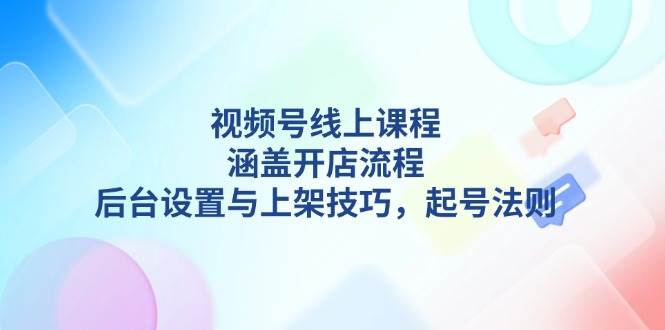 视频号线上课程详解，涵盖开店流程，后台设置与上架技巧，起号法则-揽颜居工坊