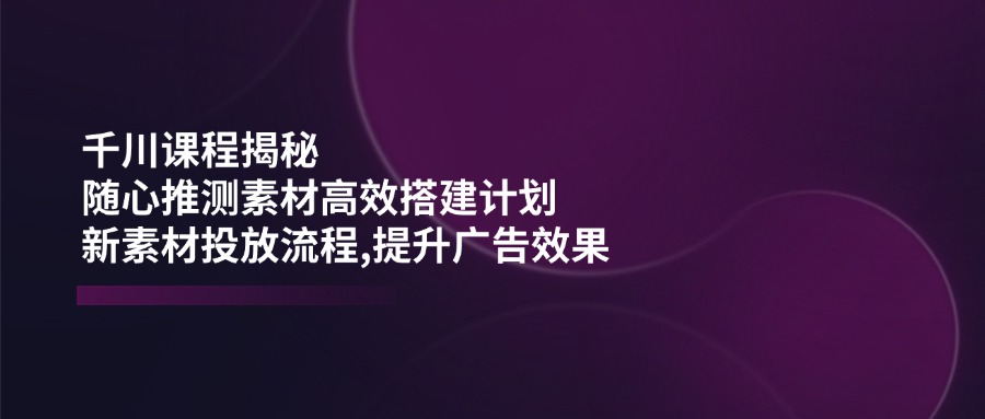 千川课程揭秘：随心推测素材高效搭建计划,新素材投放流程,提升广告效果-揽颜居工坊