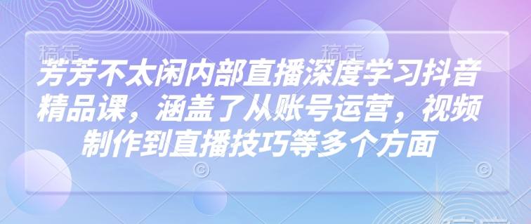 芳芳不太闲内部直播深度学习抖音精品课,涵盖了从账号运营,视频制作到直播技巧等多个方面-揽颜居工坊