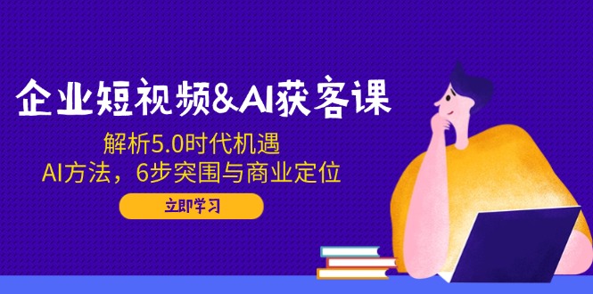 企业短视频&AI获客课：解析5.0时代机遇，AI方法，6步突围与商业定位-揽颜居工坊
