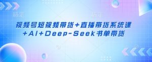 视频号短视频带货+直播带货系统课+AI+Deep-Seek书单带货-揽颜居工坊