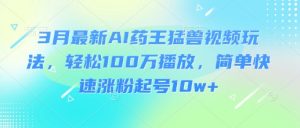 3月最新AI药王猛兽视频玩法，轻松100W播放，简单快速涨粉起号10w+-揽颜居工坊