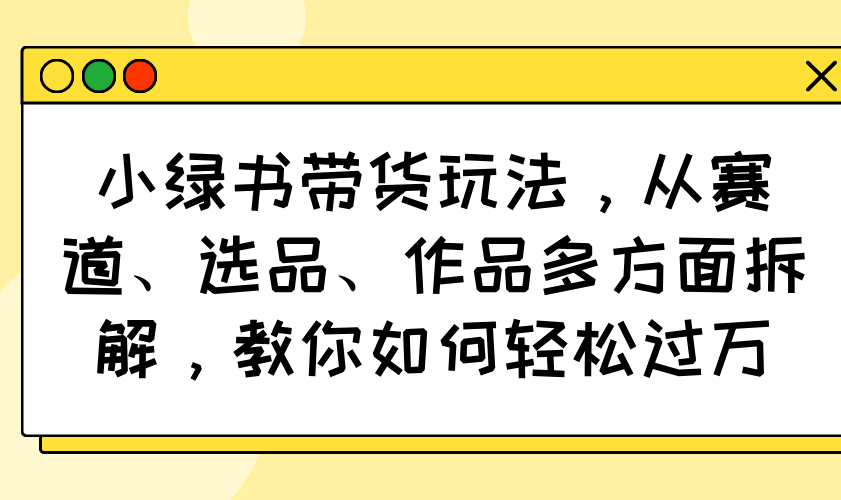 小绿书带货玩法，从赛道、选品、作品多方面拆解，教你如何轻松过万-揽颜居工坊