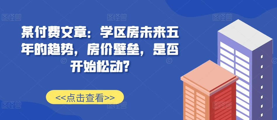 某付费文章：学区房未来五年的趋势，房价壁垒，是否开始松动?-揽颜居工坊