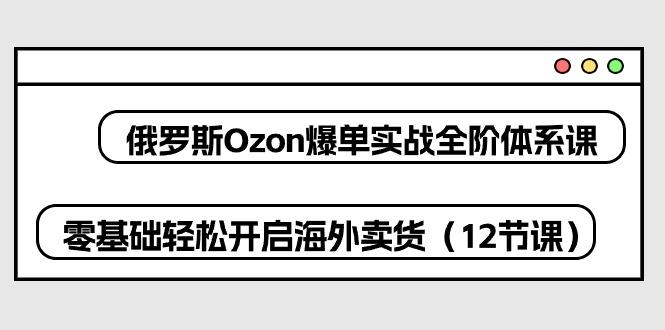 俄罗斯 Ozon-爆单实战全阶体系课，零基础轻松开启海外卖货(12节课-揽颜居工坊