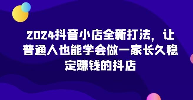 2024抖音小店全新打法，让普通人也能学会做一家长久稳定赚钱的抖店-揽颜居工坊