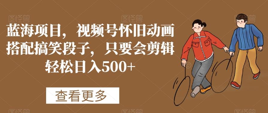 蓝海项目，视频号怀旧动画搭配搞笑段子，只要会剪辑轻松日入500+【揭秘】-揽颜居工坊