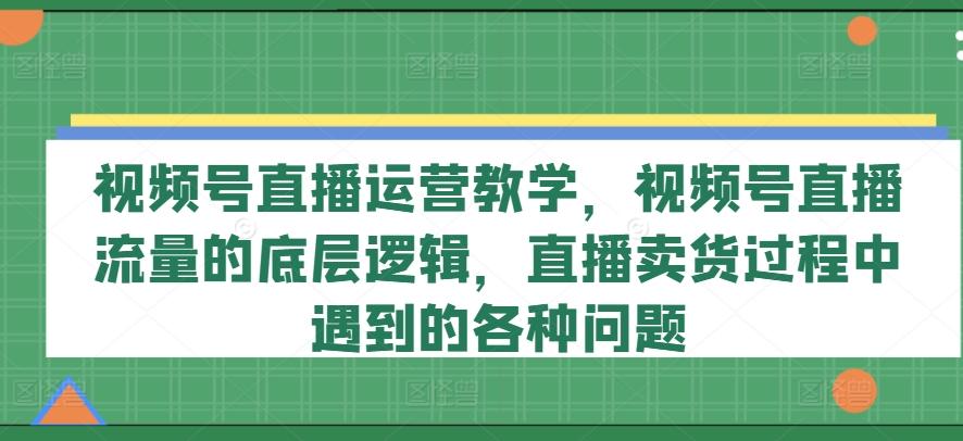 视频号直播运营教学，视频号直播流量的底层逻辑，直播卖货过程中遇到的各种问题-揽颜居工坊