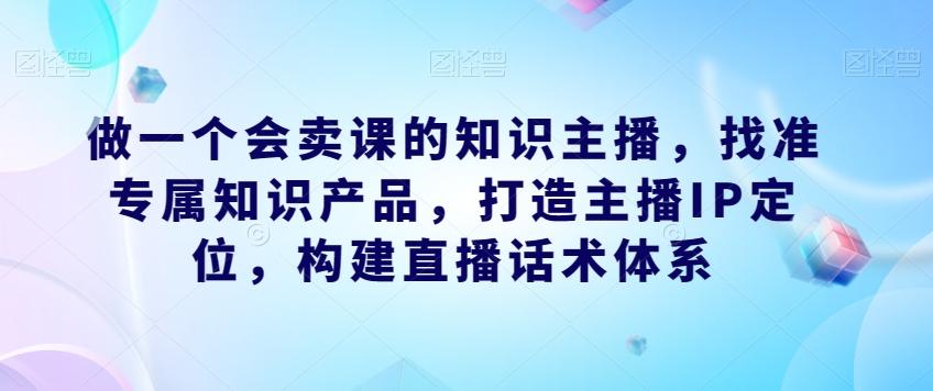 做一个会卖课的知识主播，找准专属知识产品，打造主播IP定位，构建直播话术体系-揽颜居工坊