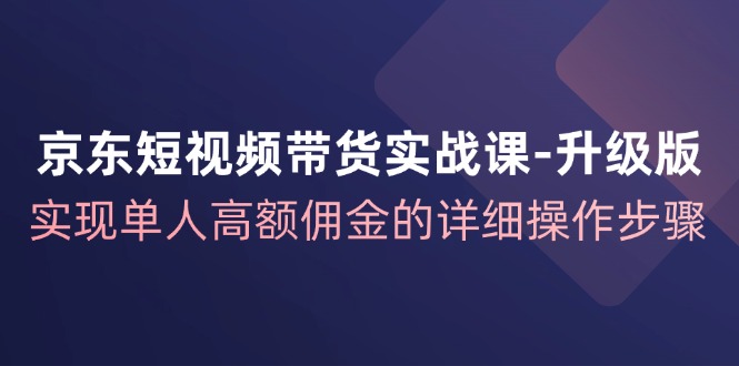 京东短视频带货实战课升级版，实现单人高额佣金的详细操作步骤-揽颜居工坊
