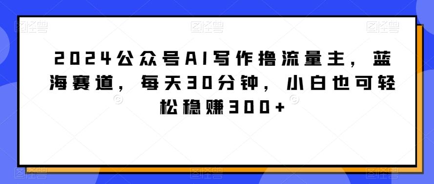 2024公众号AI写作撸流量主,蓝海赛道,每天30分钟,小白也可轻松稳赚300+【揭秘】-揽颜居工坊
