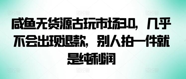 咸鱼无货源古玩市场3.0，几乎不会出现退款，别人拍一件就是纯利润【揭秘】-揽颜居工坊