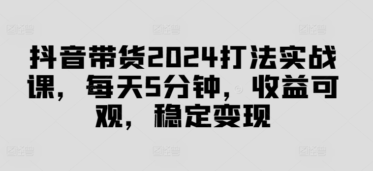 抖音带货2024打法实战课，每天5分钟，收益可观，稳定变现【揭秘】-揽颜居工坊