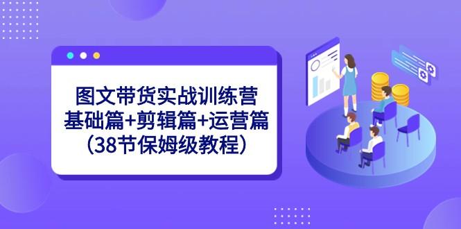 图文带货实战训练营：基础篇+剪辑篇+运营篇（38节保姆级教程）-揽颜居工坊