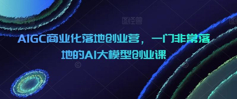 AIGC商业化落地创业营，一门非常落地的AI大模型创业课-揽颜居工坊