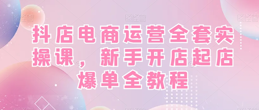 抖店电商运营全套实操课，新手开店起店爆单全教程-揽颜居工坊