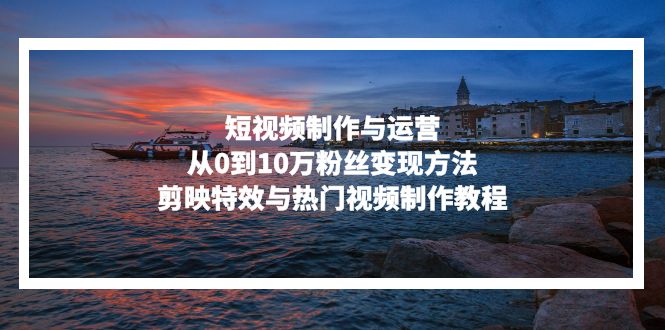 短视频制作与运营，从0到10万粉丝变现方法，剪映特效与热门视频制作教程-揽颜居工坊