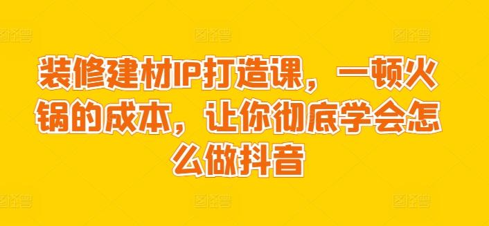 装修建材IP打造课，一顿火锅的成本，让你彻底学会怎么做抖音-揽颜居工坊
