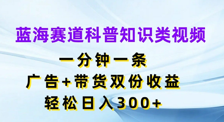 蓝海赛道科普知识类视频，一分钟一条，广告+带货双份收益，轻松日入300+【揭秘】-揽颜居工坊