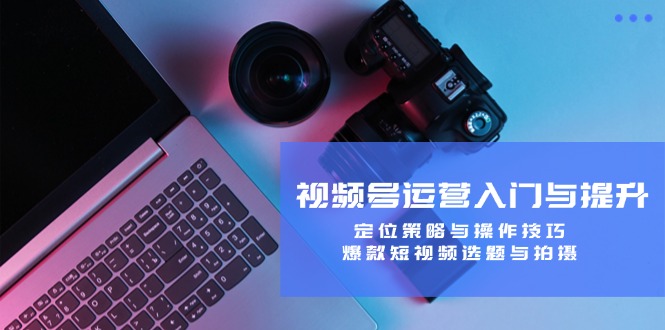 视频号运营入门与提升：定位策略与操作技巧，爆款短视频选题与拍摄-揽颜居工坊