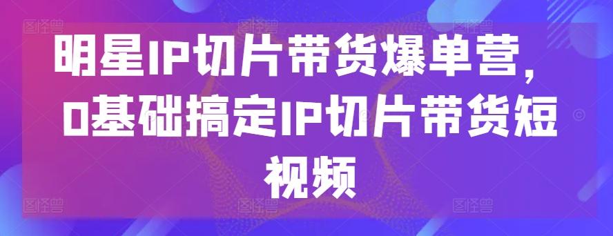 明星IP切片带货爆单营，0基础搞定IP切片带货短视频-揽颜居工坊