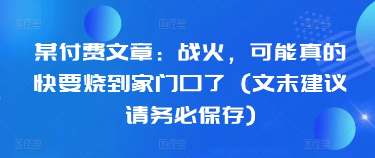 某付费文章：战火，可能真的快要烧到家门口了 (文末建议请务必保存)-揽颜居工坊