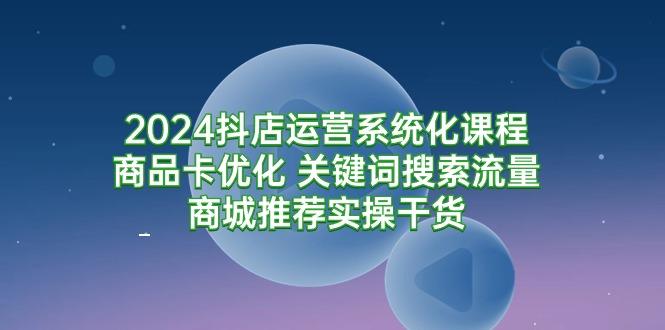 (9438期)2024抖店运营系统化课程：商品卡优化 关键词搜索流量商城推荐实操干货-揽颜居工坊