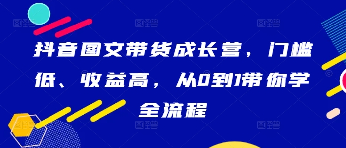 抖音图文带货成长营，门槛低、收益高，从0到1带你学全流程-揽颜居工坊
