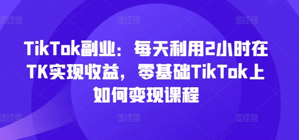 TikTok副业：每天利用2小时在TK实现收益，零基础TikTok上如何变现课程-揽颜居工坊