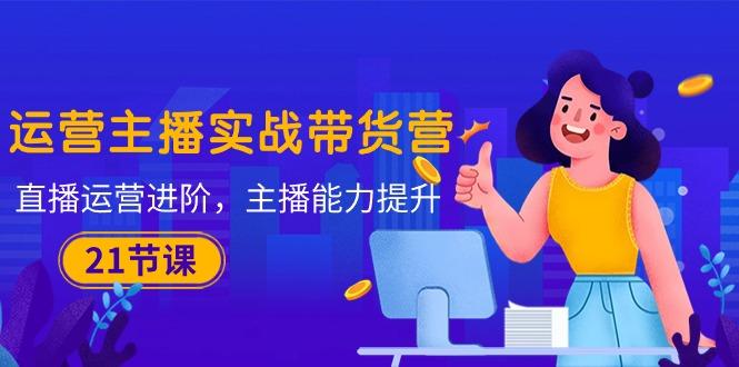 运营主播·实战带货营：直播运营 进阶，主播 能力提升(21节课-揽颜居工坊