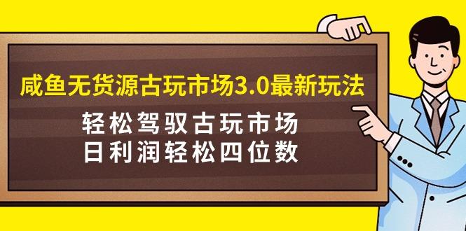 (9337期)咸鱼无货源古玩市场3.0最新玩法，轻松驾驭古玩市场，日利润轻松四位数！…-揽颜居工坊