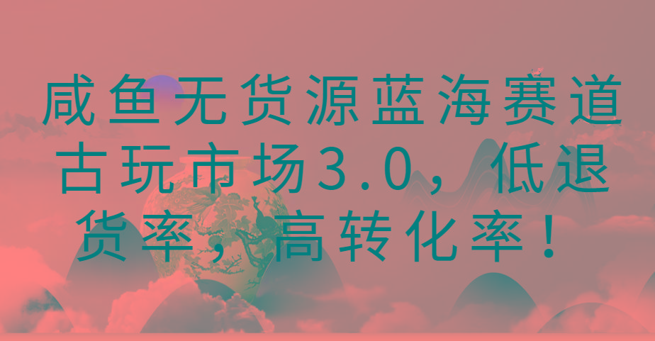 咸鱼无货源蓝海赛道古玩市场3.0，低退货率，高转化率！-揽颜居工坊
