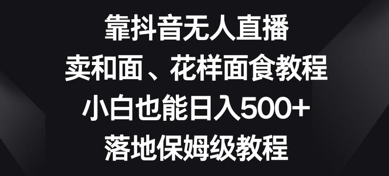 靠抖音无人直播，卖和面、花样面试教程，小白也能日入500+，落地保姆级教程【揭秘】-揽颜居工坊
