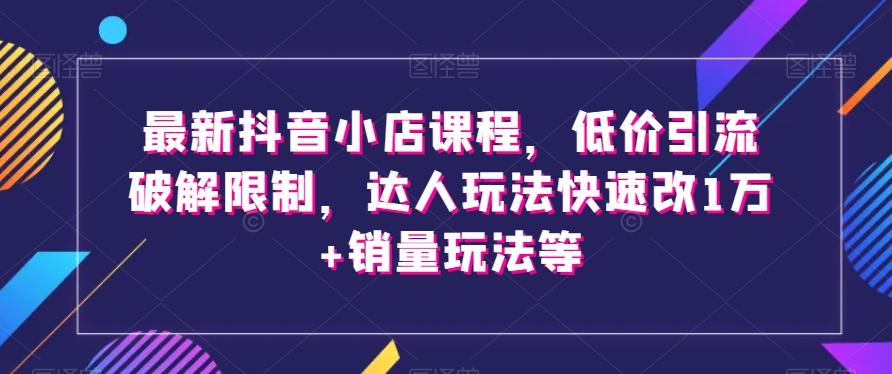 最新抖音小店课程，低价引流破解限制，达人玩法快速改1万+销量玩法等-揽颜居工坊
