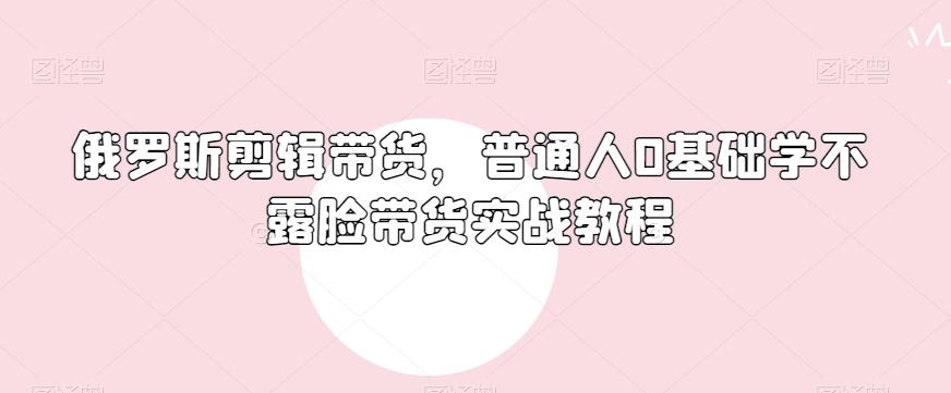 俄罗斯产品剪辑带货，普通人0基础学不露脸带货实战教程-揽颜居工坊