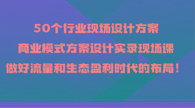 50个行业现场设计方案，商业模式方案设计实录现场课，做好流量和生态盈利时代的布局！-揽颜居工坊