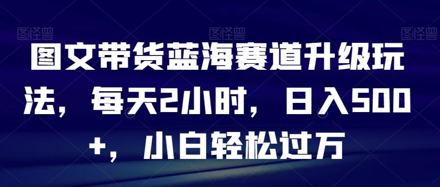 图文带货蓝海赛道升级玩法，每天2小时，日入500+，小白轻松过万-揽颜居工坊
