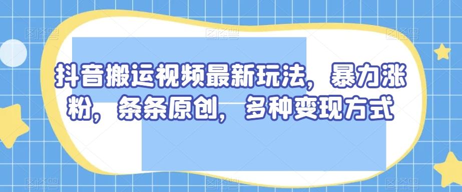 抖音搬运视频最新玩法，暴力涨粉，条条原创，多种变现方式【揭秘】-揽颜居工坊