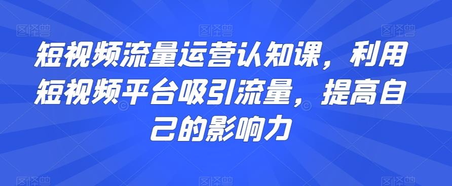 短视频流量运营认知课，利用短视频平台吸引流量，提高自己的影响力-揽颜居工坊