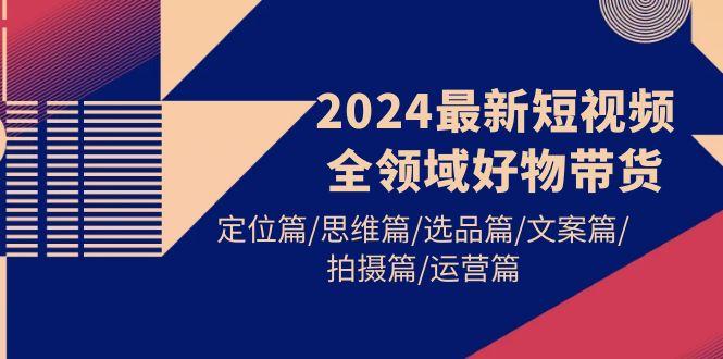 (9818期)2024最新短视频全领域好物带货 定位篇/思维篇/选品篇/文案篇/拍摄篇/运营篇-揽颜居工坊