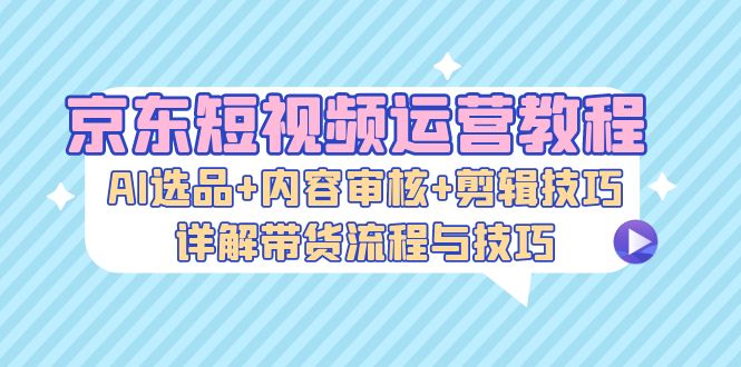京东短视频运营教程：AI选品+内容审核+剪辑技巧，详解带货流程与技巧-揽颜居工坊