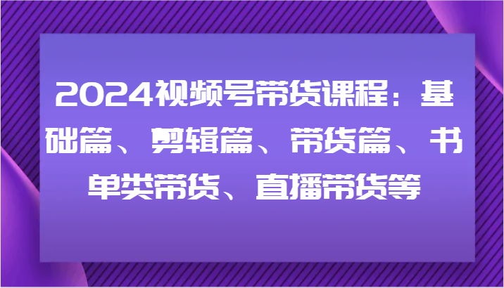 2024视频号带货课程：基础篇、剪辑篇、带货篇、书单类带货、直播带货等-揽颜居工坊