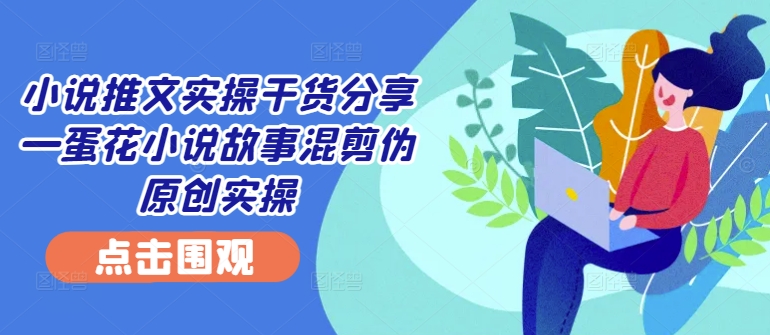 小说推文实操干货分享—蛋花小说故事混剪伪原创实操-揽颜居工坊