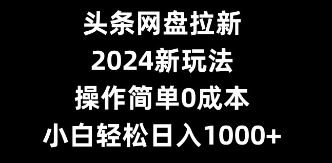 头条网盘拉新，2024新玩法，操作简单0成本，小白轻松日入1000+-揽颜居工坊