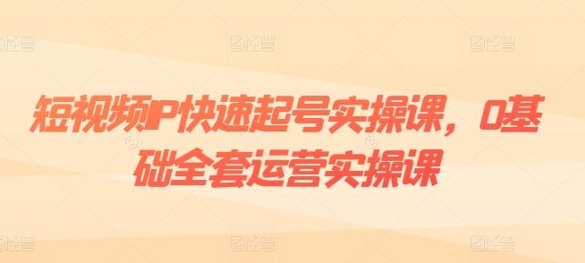 短视频IP快速起号实操课，0基础全套运营实操课，爆款内容设计+粉丝运营+内容变现-揽颜居工坊
