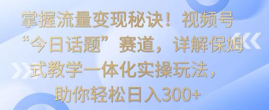 掌握流量变现秘诀！视频号“今日话题”赛道，详解保姆式教学一体化实操玩法，助你轻松日入300+【揭秘】-揽颜居工坊